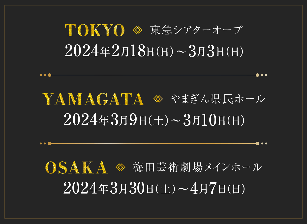 〔東京〕2024年2月18日（日）～３月3日（日）東急シアターオーブ　〔山形〕2024年3月9日（土）～３月10日（日）やまぎん県民ホール　〔大阪〕2024年3月30日（土）～4月7日（日） 梅田芸術劇場メインホール